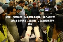 突发！巴基斯坦一火车站发生爆炸，22人已死亡！“当时站台聚集了大量旅客”，监控记录爆炸瞬间